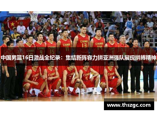 中国男篮16日激战全纪录：集结新阵容力拼亚洲强队展现拼搏精神