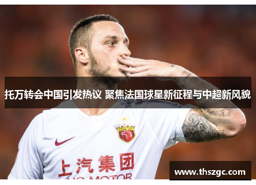 托万转会中国引发热议 聚焦法国球星新征程与中超新风貌